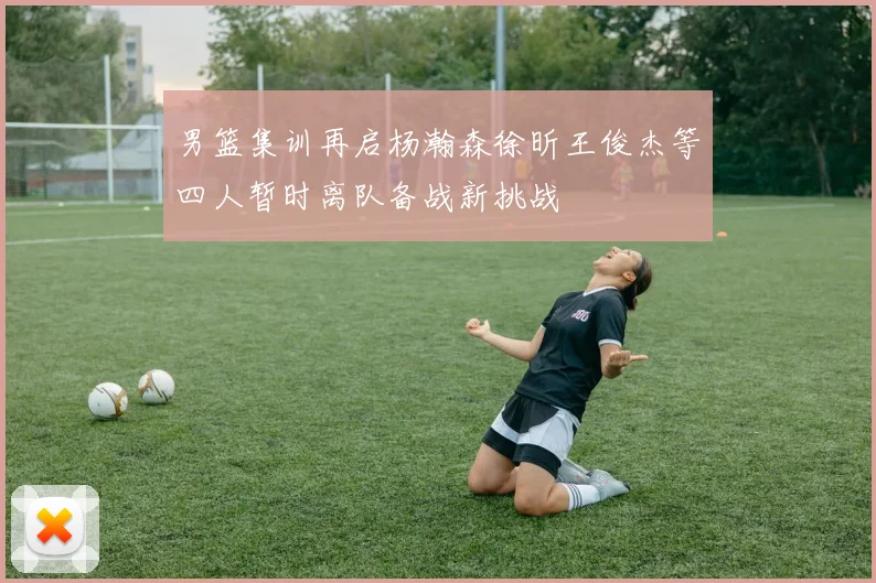 男篮集训再启杨瀚森徐昕王俊杰等四人暂时离队备战新挑战