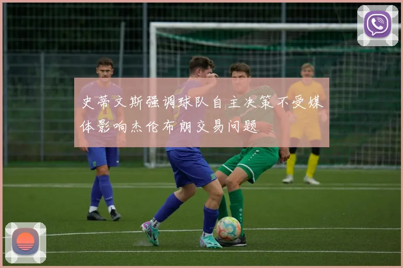 史蒂文斯强调球队自主决策不受媒体影响杰伦布朗交易问题
