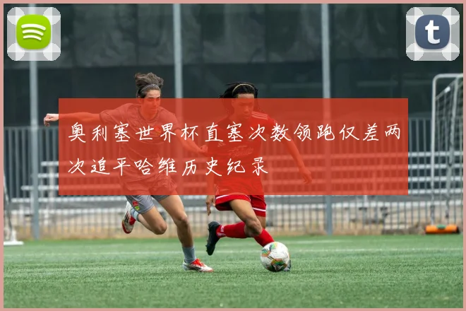 奥利塞世界杯直塞次数领跑仅差两次追平哈维历史纪录