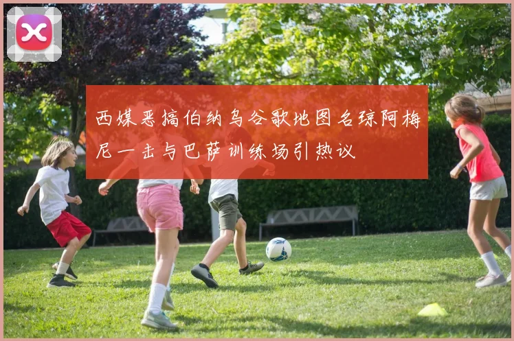 西媒恶搞伯纳乌谷歌地图名琼阿梅尼一击与巴萨训练场引热议