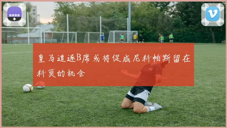 皇马追逐B席或将促成尼科帕斯留在科莫的机会