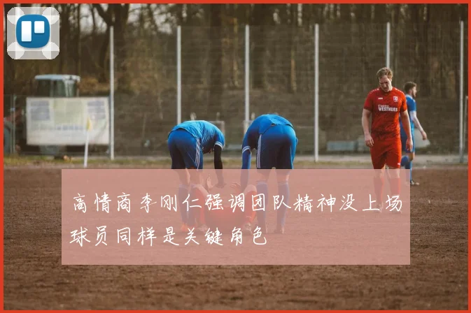 高情商李刚仁强调团队精神没上场球员同样是关键角色