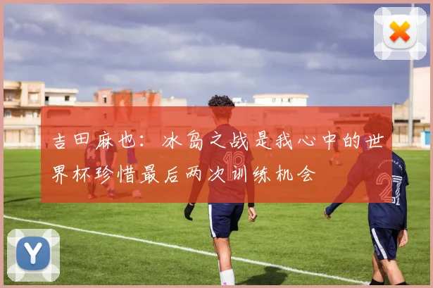 吉田麻也：冰岛之战是我心中的世界杯珍惜最后两次训练机会