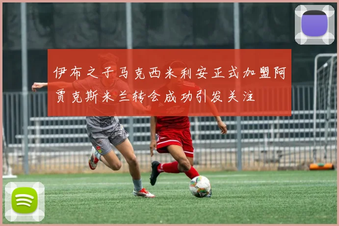 伊布之子马克西米利安正式加盟阿贾克斯米兰转会成功引发关注