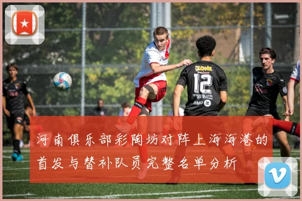 河南俱乐部彩陶坊对阵上海海港的首发与替补队员完整名单分析
