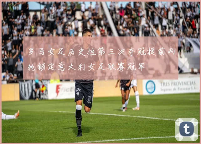罗马女足历史性第三次夺冠提前两轮锁定意大利女足联赛冠军