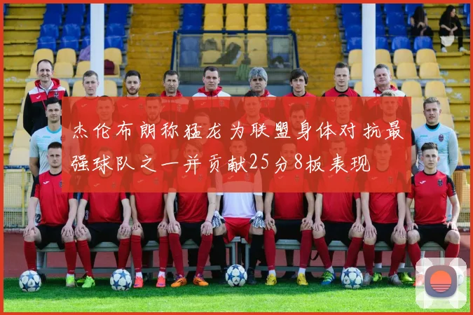 杰伦布朗称猛龙为联盟身体对抗最强球队之一并贡献25分8板表现
