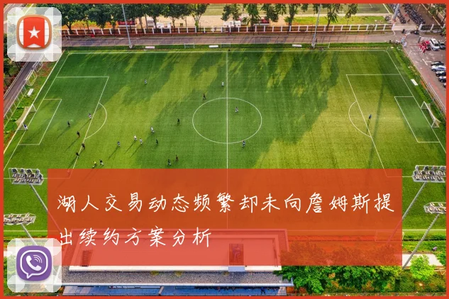 湖人交易动态频繁却未向詹姆斯提出续约方案分析