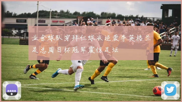 业余球队穿拜仁球衣逆袭夺英格兰足总周日杯冠军震惊足坛