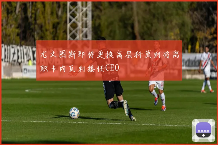 尤文图斯即将更换高层科莫利将离职卡内瓦利接任CEO