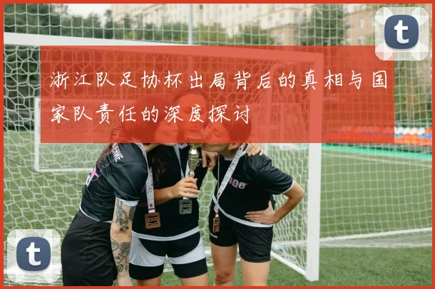 浙江队足协杯出局背后的真相与国家队责任的深度探讨