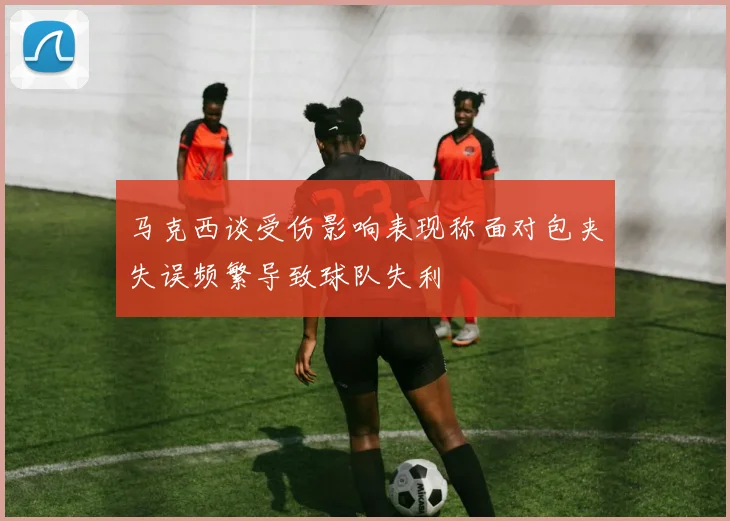 马克西谈受伤影响表现称面对包夹失误频繁导致球队失利