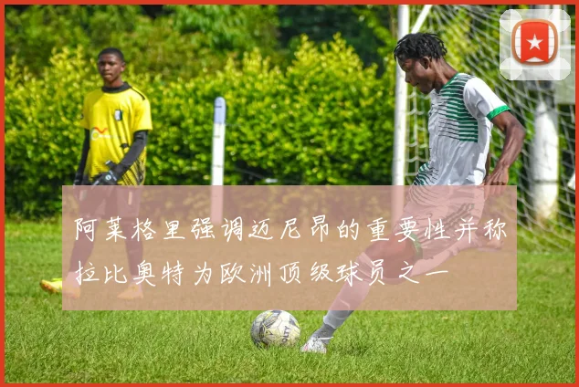 阿莱格里强调迈尼昂的重要性并称拉比奥特为欧洲顶级球员之一