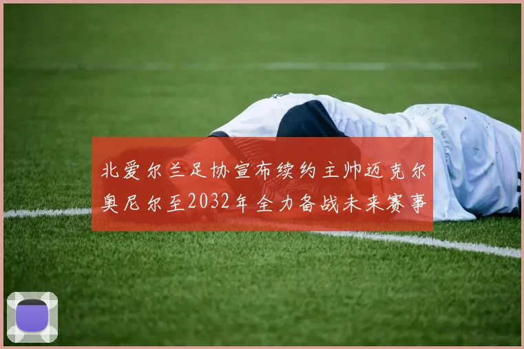 北爱尔兰足协宣布续约主帅迈克尔奥尼尔至2032年全力备战未来赛事