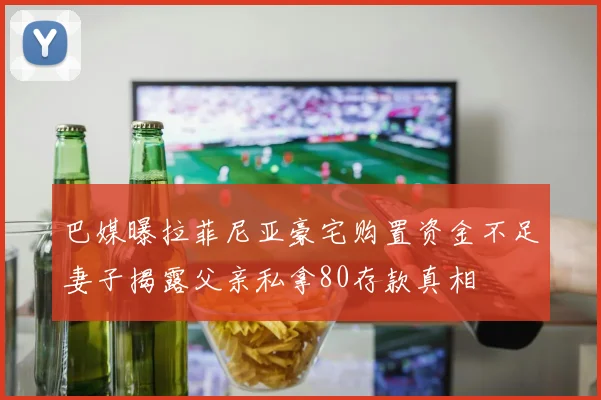 巴媒曝拉菲尼亚豪宅购置资金不足妻子揭露父亲私拿80存款真相