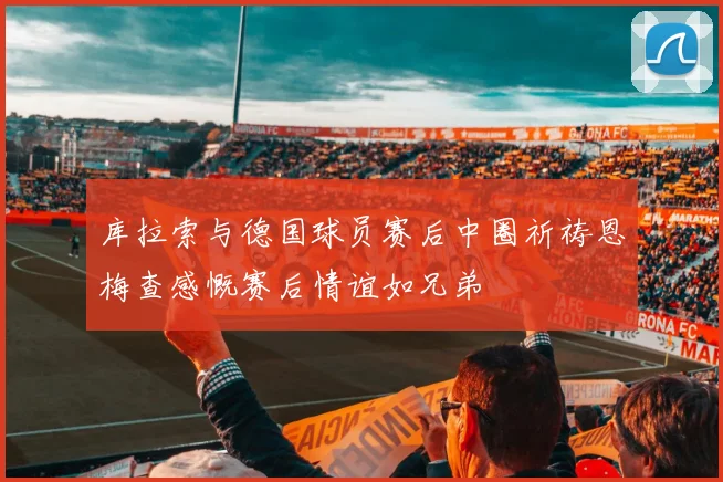 库拉索与德国球员赛后中圈祈祷恩梅查感慨赛后情谊如兄弟