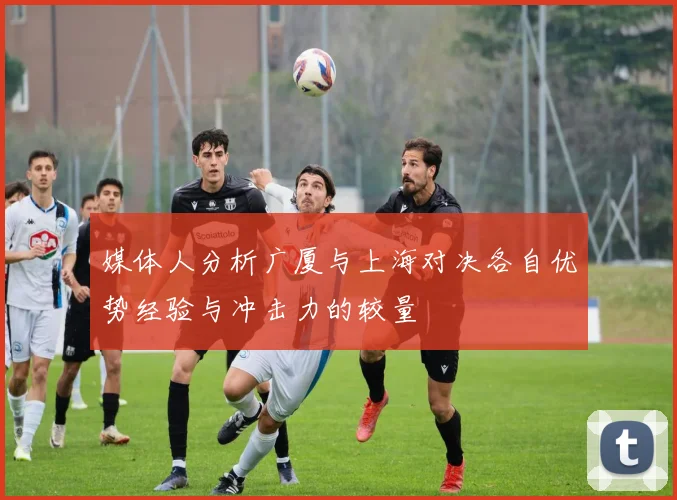 媒体人分析广厦与上海对决各自优势经验与冲击力的较量